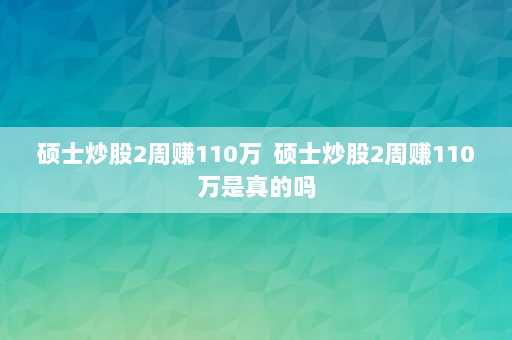 硕士炒股2周赚110万  硕士炒股2周赚110万是真的吗