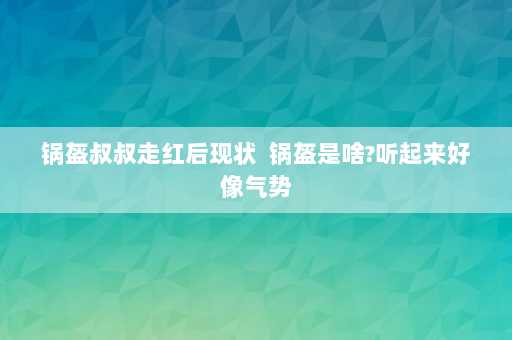 锅盔叔叔走红后现状  锅盔是啥?听起来好像气势