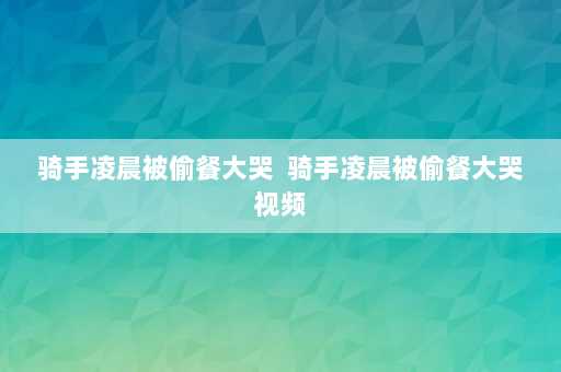 骑手凌晨被偷餐大哭  骑手凌晨被偷餐大哭视频