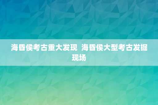 海昏侯考古重大发现  海昏侯大型考古发掘现场