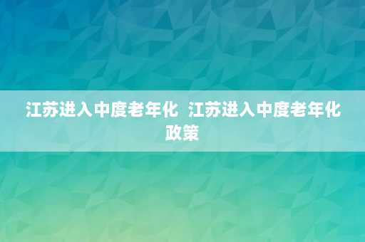 江苏进入中度老年化  江苏进入中度老年化政策