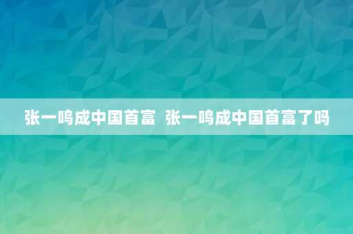 张一鸣成中国首富  张一鸣成中国首富了吗