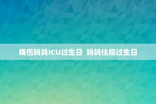 烧伤妈妈ICU过生日  妈妈住院过生日