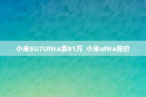 小米SU7Ultra卖81万  小米ultra报价