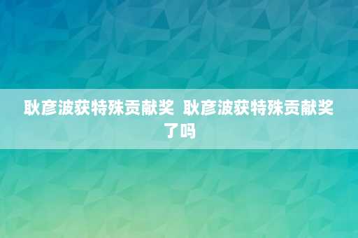 耿彦波获特殊贡献奖  耿彦波获特殊贡献奖了吗