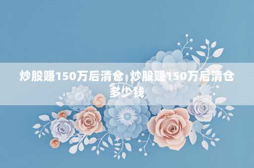 炒股赚150万后清仓  炒股赚150万后清仓多少钱