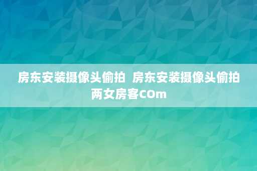 房东安装摄像头偷拍  房东安装摄像头偷拍两女房客COm