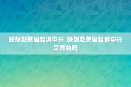 联想赴英国起诉中兴  联想赴英国起诉中兴是真的吗