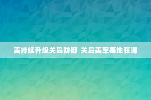 美持续升级关岛防御  关岛美军基地在哪