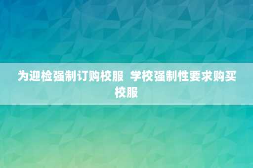 为迎检强制订购校服  学校强制性要求购买校服