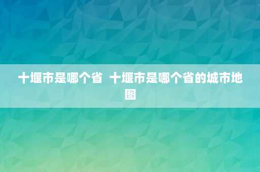 十堰市是哪个省  十堰市是哪个省的城市地图