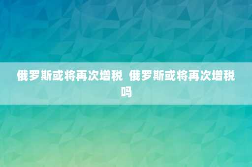 俄罗斯或将再次增税  俄罗斯或将再次增税吗