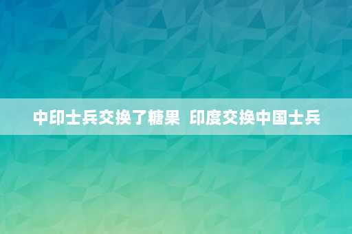 中印士兵交换了糖果  印度交换中国士兵