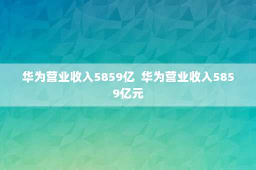 华为营业收入5859亿  华为营业收入5859亿元