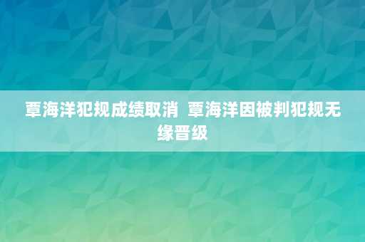 覃海洋犯规成绩取消  覃海洋因被判犯规无缘晋级