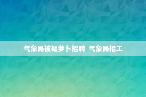 气象局被疑萝卜招聘  气象局招工