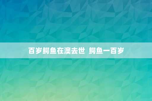 百岁鳄鱼在澳去世  鳄鱼一百岁