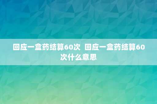 回应一盒药结算60次  回应一盒药结算60次什么意思