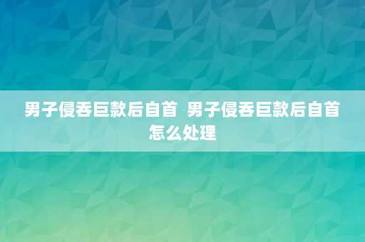 男子侵吞巨款后自首  男子侵吞巨款后自首怎么处理