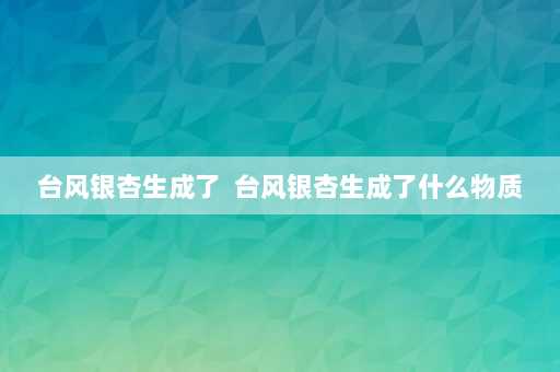 台风银杏生成了  台风银杏生成了什么物质