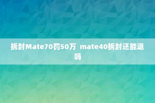 拆封Mate70罚50万  mate40拆封还能退吗