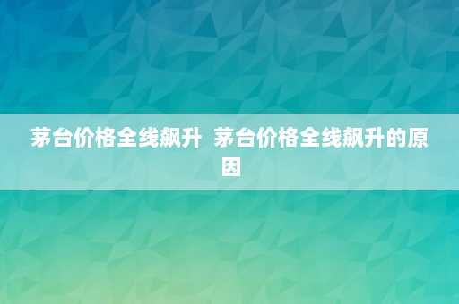 茅台价格全线飙升  茅台价格全线飙升的原因