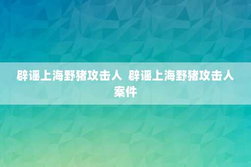 辟谣上海野猪攻击人  辟谣上海野猪攻击人案件