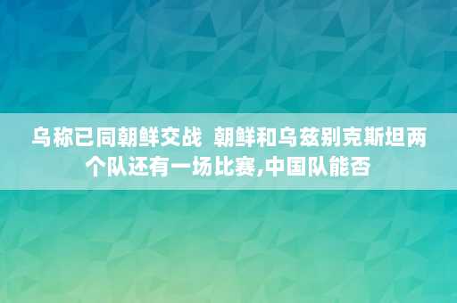 乌称已同朝鲜交战  朝鲜和乌兹别克斯坦两个队还有一场比赛,中国队能否