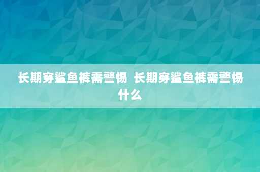 长期穿鲨鱼裤需警惕  长期穿鲨鱼裤需警惕什么