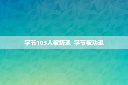 字节103人被辞退  字节被劝退