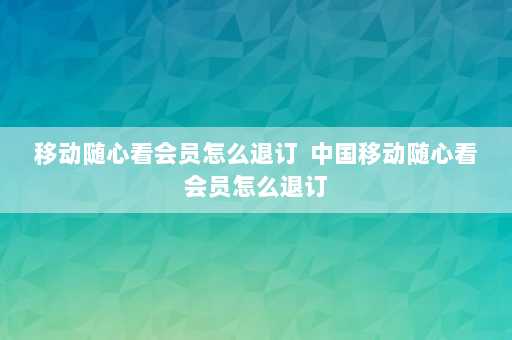 移动随心看会员怎么退订  中国移动随心看会员怎么退订