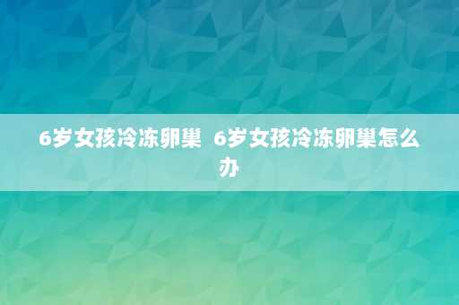 6岁女孩冷冻卵巢  6岁女孩冷冻卵巢怎么办