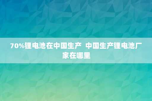 70%锂电池在中国生产  中国生产锂电池厂家在哪里