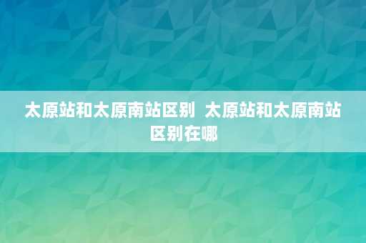 太原站和太原南站区别  太原站和太原南站区别在哪