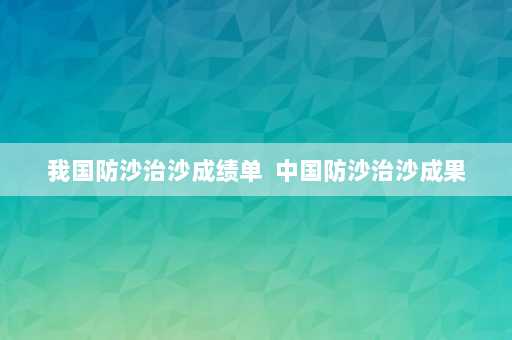 我国防沙治沙成绩单  中国防沙治沙成果