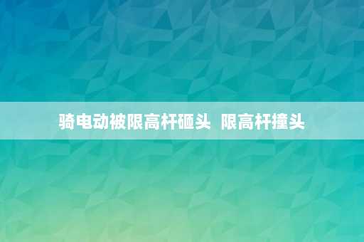 骑电动被限高杆砸头  限高杆撞头