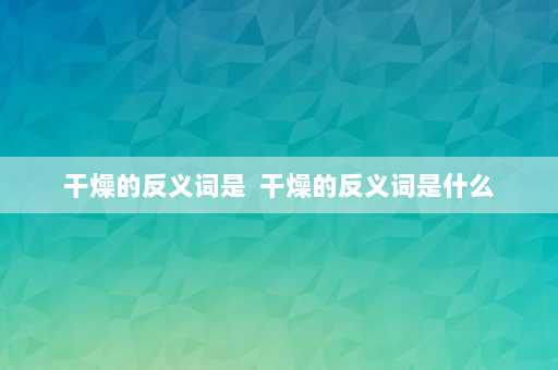 干燥的反义词是  干燥的反义词是什么