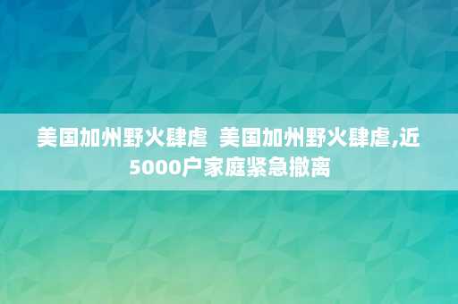 美国加州野火肆虐  美国加州野火肆虐,近5000户家庭紧急撤离