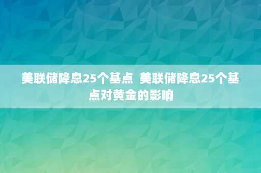 美联储降息25个基点  美联储降息25个基点对黄金的影响