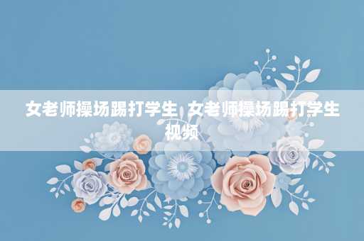 女老师操场踢打学生  女老师操场踢打学生视频