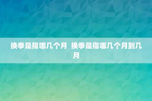 换季是指哪几个月  换季是指哪几个月到几月