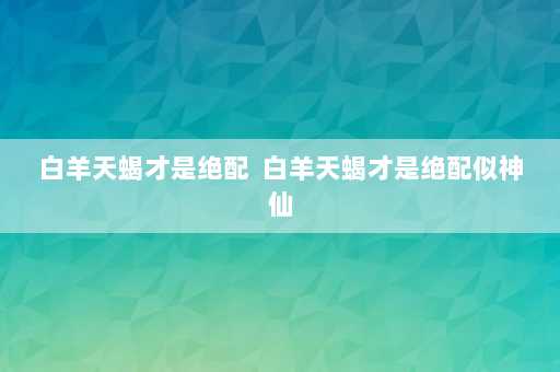 白羊天蝎才是绝配  白羊天蝎才是绝配似神仙