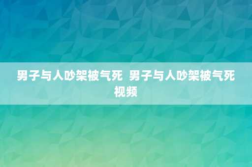 男子与人吵架被气死  男子与人吵架被气死视频