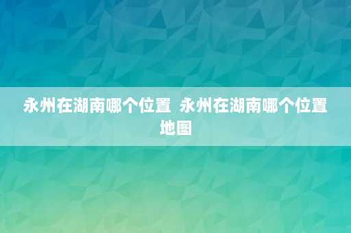 永州在湖南哪个位置  永州在湖南哪个位置地图