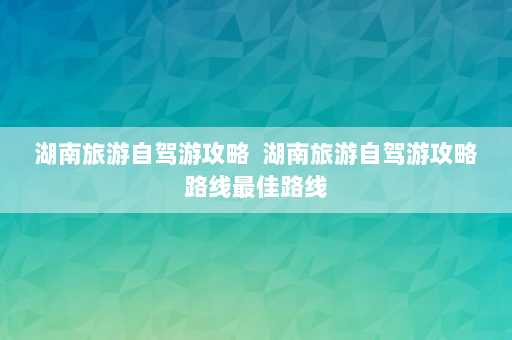 湖南旅游自驾游攻略  湖南旅游自驾游攻略路线最佳路线