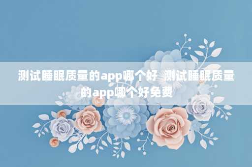 测试睡眠质量的app哪个好  测试睡眠质量的app哪个好免费