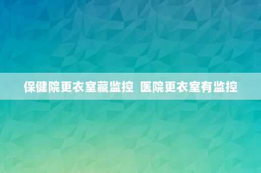 保健院更衣室藏监控  医院更衣室有监控