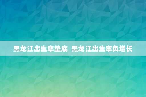 黑龙江出生率垫底  黑龙江出生率负增长