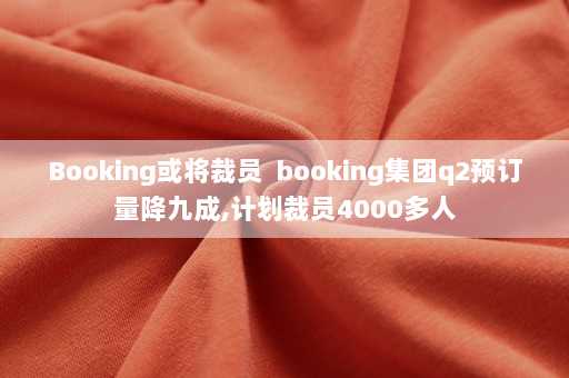 Booking或将裁员  booking集团q2预订量降九成,计划裁员4000多人