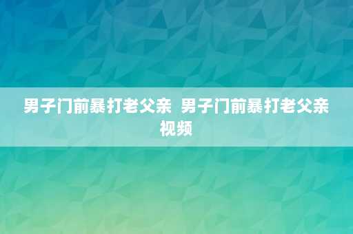 男子门前暴打老父亲  男子门前暴打老父亲视频